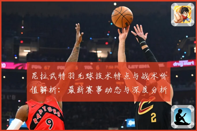 昆拉武特羽毛球技术特点与战术价值解析：最新赛事动态与深度分析