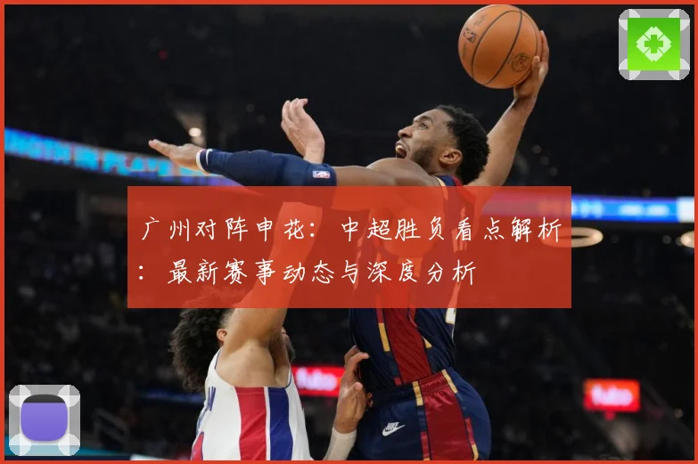 广州对阵申花：中超胜负看点解析：最新赛事动态与深度分析