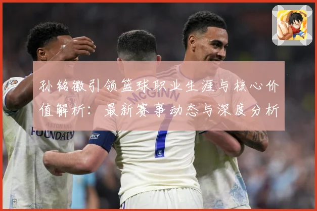 孙铭徽引领篮球职业生涯与核心价值解析：最新赛事动态与深度分析