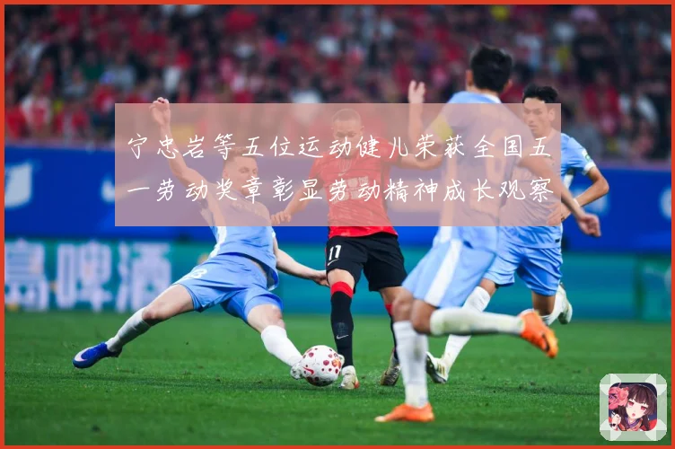 宁忠岩等五位运动健儿荣获全国五一劳动奖章彰显劳动精神成长观察：最新赛事动态与深度分析