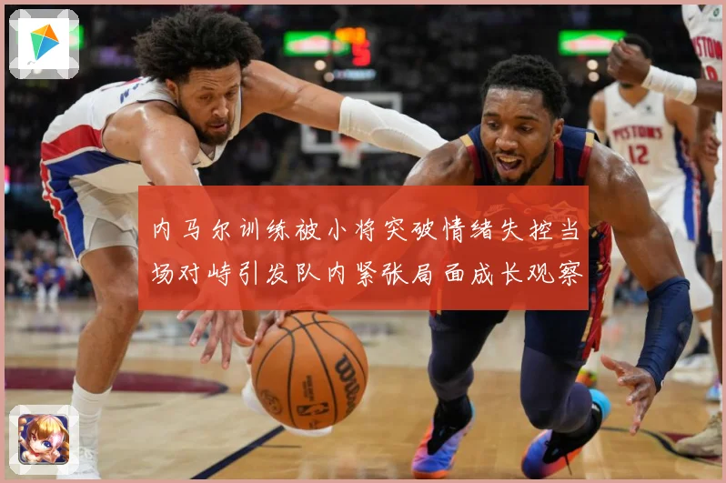 内马尔训练被小将突破情绪失控当场对峙引发队内紧张局面成长观察：最新赛事动态与深度分析