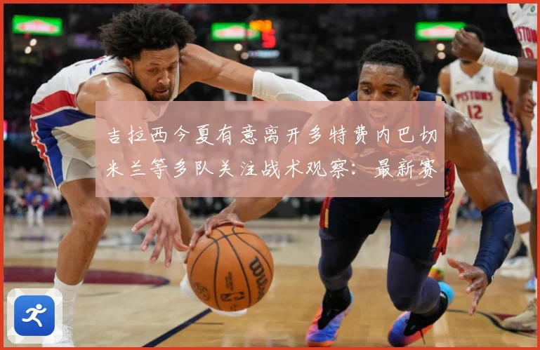 吉拉西今夏有意离开多特费内巴切米兰等多队关注战术观察：最新赛事动态与深度分析