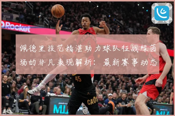 佩德里技艺精湛助力球队征战绿茵场的非凡表现解析：最新赛事动态与深度分析