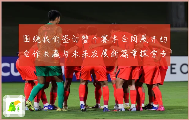 围绕我们签订整个赛季合同展开的合作共赢与未来发展新篇章探索专题观察：最新赛事动态与深度分析