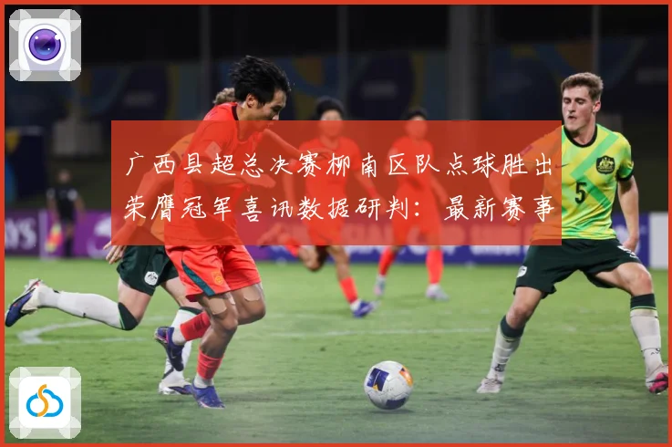 广西县超总决赛柳南区队点球胜出荣膺冠军喜讯数据研判：最新赛事动态与深度分析