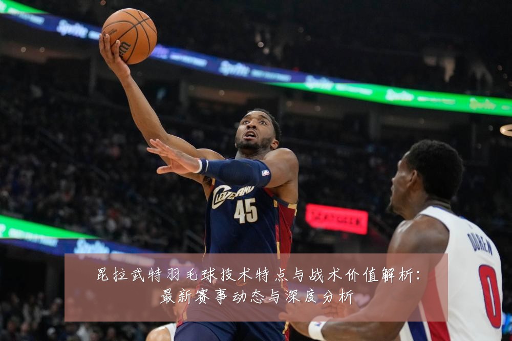昆拉武特羽毛球技术特点与战术价值解析:最新赛事动态与深度分析
