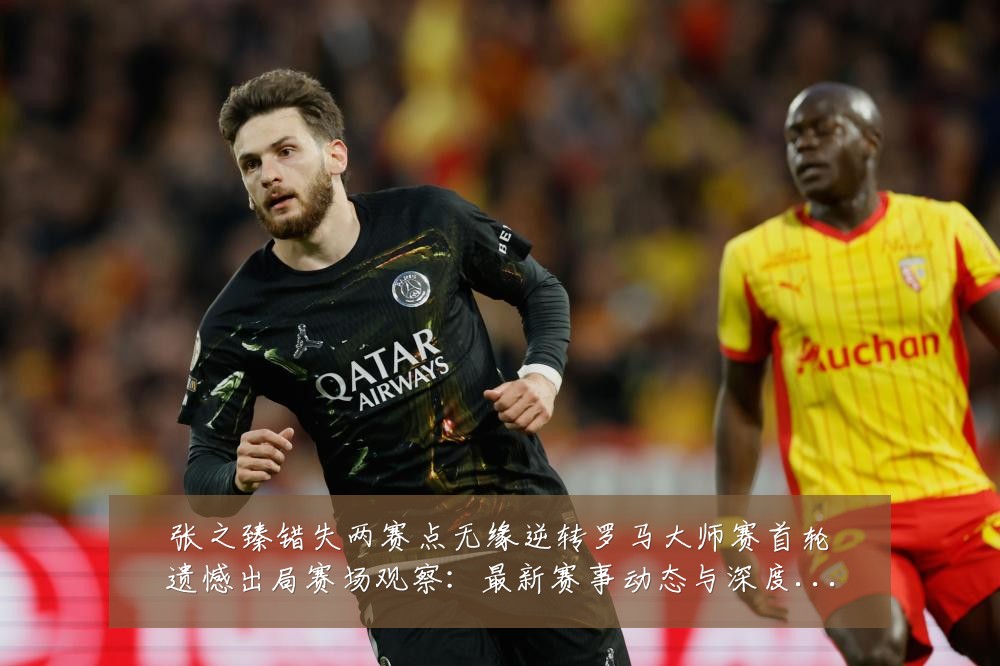 张之臻错失两赛点无缘逆转罗马大师赛首轮遗憾出局赛场观察:最新赛事动态与深度分析
