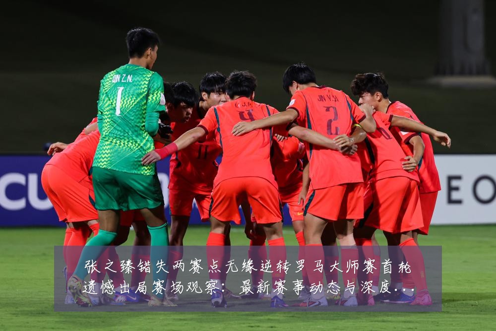 张之臻错失两赛点无缘逆转罗马大师赛首轮遗憾出局赛场观察:最新赛事动态与深度分析