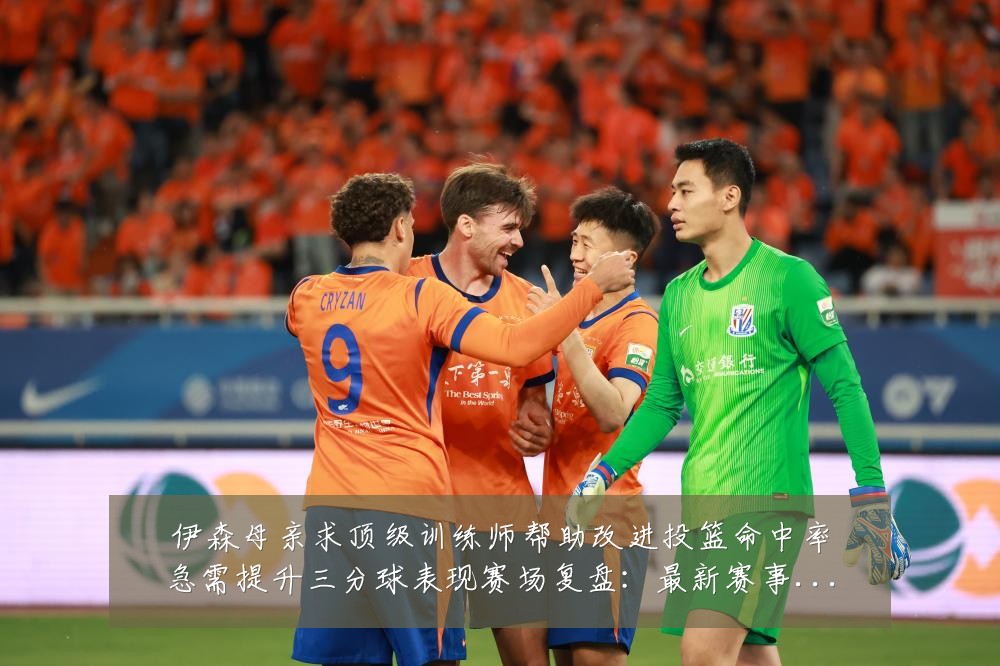 伊森母亲求顶级训练师帮助改进投篮命中率急需提升三分球表现赛场复盘:最新赛事动态与深度分析